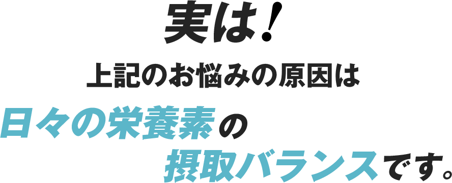 実は！上記のお悩みの原因は日々の栄養素の摂取バランスです。