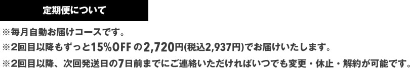 ※毎月自動お届けコースです。※2回目以降もずっと15%OFFの2,380円(税抜)でお届けいたします。※2回目以降、次回発送日の7日前までにご連絡いただければいつでも変更・休止・解約が可能です。